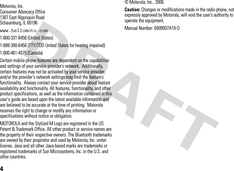 4 Motorola, Inc.Consumer Advocacy Office1307 East Algonquin RoadSchaumburg, IL 60196www.hellomoto.com1-800-331-6456 (United States)1-888-390-6456 (TTY/TDD United States for hearing impaired)1-800-461-4575 (Canada)Certain mobile phone features are dependent on the capabilities and settings of your service provider’s network.  Additionally, certain features may not be activated by your service provider, and/or the provider&apos;s network settings may limit the feature’s functionality.  Always contact your service provider about feature availability and functionality. All features, functionality, and other product specifications, as well as the information contained in this user&apos;s guide are based upon the latest available information and are believed to be accurate at the time of printing.  Motorola reserves the right to change or modify any information or specifications without notice or obligation.MOTOROLA and the Stylized M Logo are registered in the US Patent &amp; Trademark Office. All other product or service names are the property of their respective owners. The Bluetooth trademarks are owned by their proprietor and used by Motorola, Inc. under license. Java and all other Java-based marks are trademarks or registered trademarks of Sun Microsystems, Inc. in the U.S. and other countries. © Motorola, Inc., 2006.Caution: Changes or modifications made in the radio phone, not expressly approved by Motorola, will void the user’s authority to operate the equipment.Manual Number: 6809507A19-O