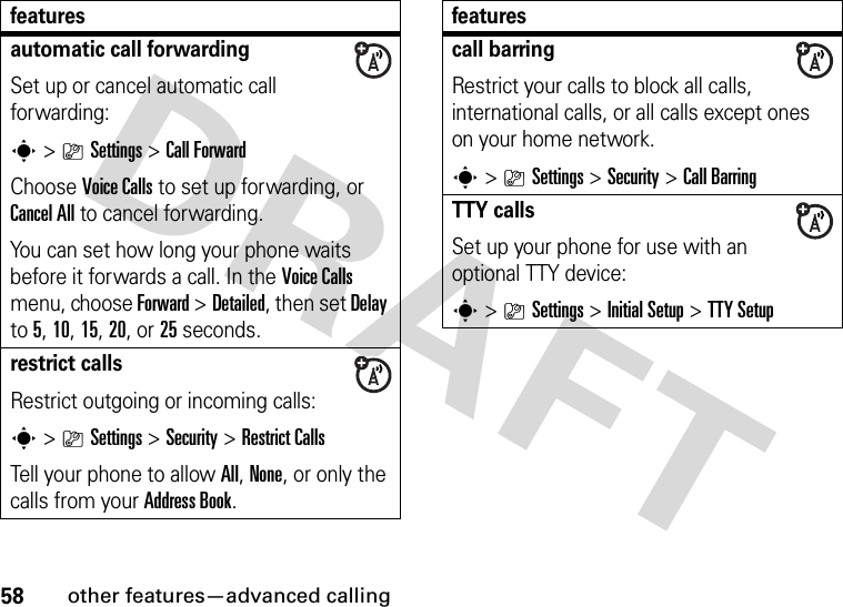 58other features—advanced callingautomatic call forwardingSet up or cancel automatic call forwarding:s&gt;}Settings &gt;Call ForwardChoose Voice Calls to set up forwarding, or Cancel All to cancel forwarding.You can set how long your phone waits before it forwards a call. In the Voice Calls menu, choose Forward &gt;Detailed, then set Delay to 5, 10, 15, 20, or 25 seconds. restrict callsRestrict outgoing or incoming calls:s&gt;}Settings &gt;Security &gt;Restrict CallsTell your phone to allow All, None, or only the calls from your Address Book.featurescall barringRestrict your calls to block all calls, international calls, or all calls except ones on your home network.s&gt;}Settings &gt;Security &gt;Call BarringTTY callsSet up your phone for use with an optional TTY device:s&gt;}Settings &gt;InitialSetup &gt;TTY Setupfeatures