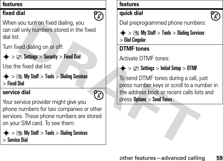 other features—advanced calling59fixed dial When you turn on fixed dialing, you can call only numbers stored in the fixed dial list.Turn fixed dialing on or off:s&gt;}Settings &gt;Security &gt;Fixed DialUse the fixed dial list:s&gt;]My Stuff &gt;Tools &gt;DialingServices &gt;Fixed Dialservice dial Your service provider might give you phone numbers for taxi companies or other services. These phone numbers are stored on your SIM card. To see them:s&gt;]My Stuff &gt;Tools &gt;DialingServices &gt;Service Dialfeaturesquick dialDial preprogrammed phone numbers:s&gt;]My Stuff &gt;Tools &gt;DialingServices &gt;DialCingularDTMF tones Activate DTMF tones:s&gt;}Settings &gt;Initial Setup &gt;DTMFTo send DTMF tones during a call, just press number keys or scroll to a number in the address book or recent calls lists and press Options&gt;Send Tones.features