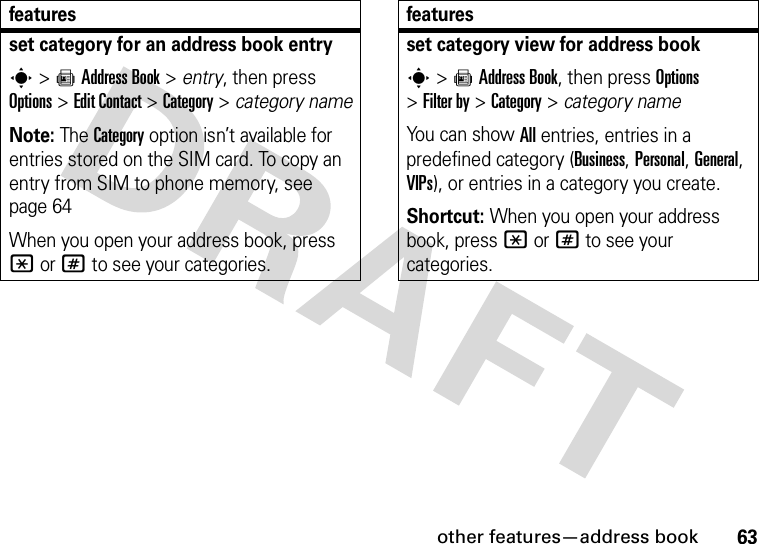 other features—address book63set category for an address book entrys&gt;=Address Book &gt; entry, then press Options&gt;Edit Contact &gt;Category &gt; category nameNote: The Category option isn’t available for entries stored on the SIM card. To copy an entry from SIM to phone memory, see page 64When you open your address book, press *or# to see your categories.featuresset category view for address books&gt;=Address Book, then press Options &gt;Filter by &gt;Category&gt;category nameYou can show All entries, entries in a predefined category (Business, Personal, General, VIPs), or entries in a category you create.Shortcut: When you open your address book, press *or# to see your categories.features