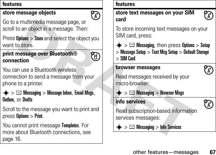 other features—messages67store message objectsGo to a multimedia message page, or scroll to an object in a message. Then:Press Options&gt;Store and select the object you want to store.print message over Bluetooth® connectionYou can use a Bluetooth wireless connection to send a message from your phone to a printer.s&gt;eMessaging&gt; Message Inbox, Email Msgs, Outbox, or DraftsScroll to the message you want to print and press Options&gt;Print.You cannot print message Templates. For more about Bluetooth connections, see page 16.featuresstore text messages on your SIM cardTo store incoming text messages on your SIM card, press:s&gt;eMessaging, then press Options&gt;Setup &gt;MessageSetup &gt;Text MsgSetup &gt;Default Storage &gt;SIM Cardbrowser messages Read messages received by your micro-browser:s&gt;eMessaging &gt;Browser Msgsinfo servicesRead subscription-based information services messages:s&gt;eMessaging &gt;Info Servicesfeatures