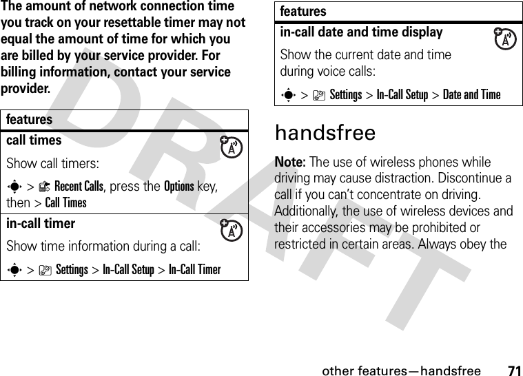 other features—handsfree71The amount of network connection time you track on your resettable timer may not equal the amount of time for which you are billed by your service provider. For billing information, contact your service provider.handsfreeNote: The use of wireless phones while driving may cause distraction. Discontinue a call if you can’t concentrate on driving. Additionally, the use of wireless devices and their accessories may be prohibited or restricted in certain areas. Always obey the featurescall timesShow call timers:s&gt;{Recent Calls, press the Options key, then &gt;Call Timesin-call timerShow time information during a call:s&gt;}Settings &gt;In-Call Setup &gt;In-Call Timerin-call date and time displayShow the current date and time during voice calls:s&gt;}Settings &gt;In-Call Setup &gt;Date and Timefeatures