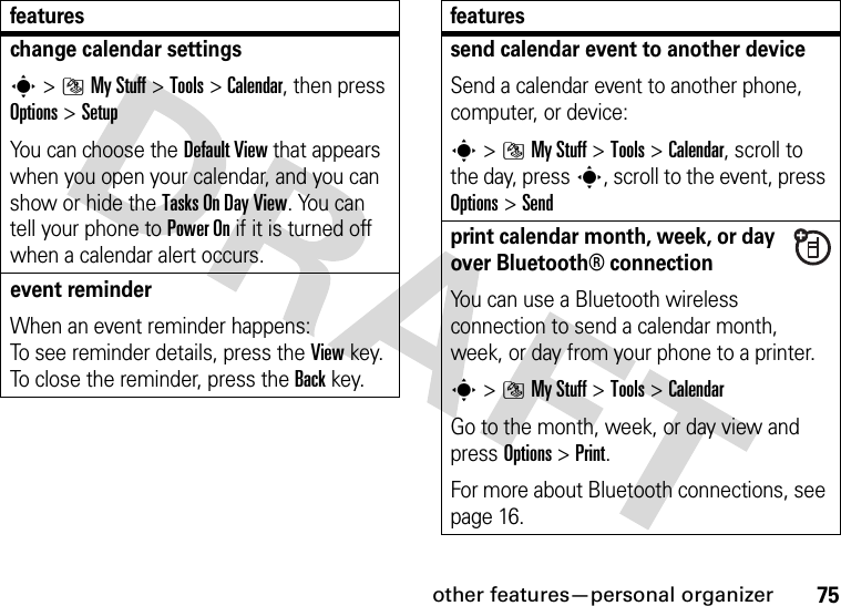 other features—personal organizer75change calendar settingss&gt;]My Stuff &gt;Tools &gt;Calendar, then press Options&gt;SetupYou can choose the Default View that appears when you open your calendar, and you can show or hide the Tasks On DayView. You can tell your phone to Power On if it is turned off when a calendar alert occurs.event reminder When an event reminder happens: To see reminder details, press the Viewkey. To close the reminder, press the Backkey.featuressend calendar event to another deviceSend a calendar event to another phone, computer, or device:s&gt;]My Stuff &gt;Tools &gt;Calendar, scroll to the day, presss, scroll to the event, press Options&gt;Sendprint calendar month, week, or day over Bluetooth® connectionYou can use a Bluetooth wireless connection to send a calendar month, week, or day from your phone to a printer.s&gt;]My Stuff &gt;Tools &gt;CalendarGo to the month, week, or day view and press Options&gt;Print.For more about Bluetooth connections, see page 16.features