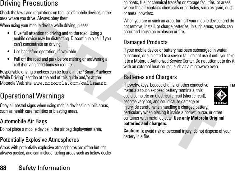 88Safety InformationDriving PrecautionsCheck the laws and regulations on the use of mobile devices in the area where you drive. Always obey them.When using your mobile device while driving, please:•Give full attention to driving and to the road. Using a mobile device may be distracting. Discontinue a call if you can’t concentrate on driving.•Use handsfree operation, if available.•Pull off the road and park before making or answering a call if driving conditions so require.Responsible driving practices can be found in the “Smart Practices While Driving” section at the end of this guide and/or at the Motorola Web site: www.motorola.com/callsmart.Operational WarningsObey all posted signs when using mobile devices in public areas, such as health care facilities or blasting areas.Automobile Air BagsDo not place a mobile device in the air bag deployment area.Potentially Explosive AtmospheresAreas with potentially explosive atmospheres are often but not always posted, and can include fueling areas such as below decks on boats, fuel or chemical transfer or storage facilities, or areas where the air contains chemicals or particles, such as grain, dust, or metal powders.When you are in such an area, turn off your mobile device, and do not remove, install, or charge batteries. In such areas, sparks can occur and cause an explosion or fire.Damaged ProductsIf your mobile device or battery has been submerged in water, punctured, or subjected to a severe fall, do not use it until you take it to a Motorola Authorized Service Center. Do not attempt to dry it with an external heat source, such as a microwave oven.Batteries and ChargersIf jewelry, keys, beaded chains, or other conductive materials touch exposed battery terminals, this could complete an electrical circuit (short circuit), become very hot, and could cause damage or injury. Be careful when handling a charged battery, particularly when placing it inside a pocket, purse, or other container with metal objects. Use only Motorola Original batteries and chargers.Caution: To avoid risk of personal injury, do not dispose of your battery in a fire.