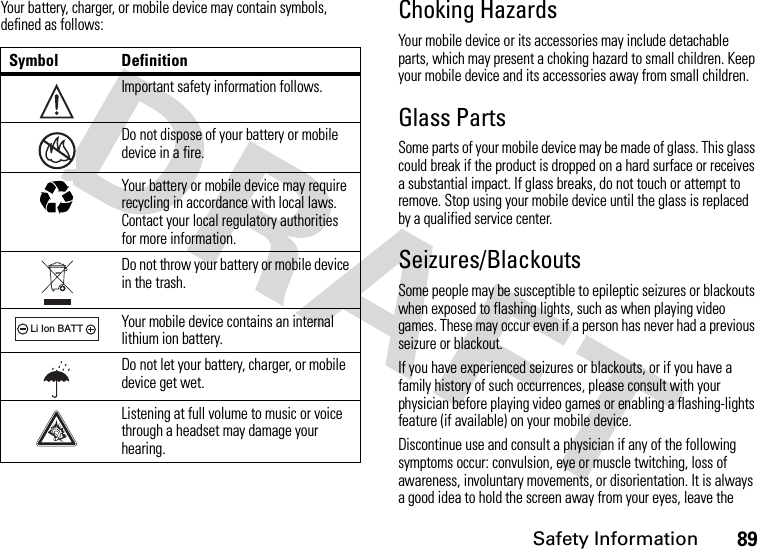 Safety Information89Your battery, charger, or mobile device may contain symbols, defined as follows:Choking HazardsYour mobile device or its accessories may include detachable parts, which may present a choking hazard to small children. Keep your mobile device and its accessories away from small children.Glass PartsSome parts of your mobile device may be made of glass. This glass could break if the product is dropped on a hard surface or receives a substantial impact. If glass breaks, do not touch or attempt to remove. Stop using your mobile device until the glass is replaced by a qualified service center.Seizures/BlackoutsSome people may be susceptible to epileptic seizures or blackouts when exposed to flashing lights, such as when playing video games. These may occur even if a person has never had a previous seizure or blackout.If you have experienced seizures or blackouts, or if you have a family history of such occurrences, please consult with your physician before playing video games or enabling a flashing-lights feature (if available) on your mobile device.Discontinue use and consult a physician if any of the following symptoms occur: convulsion, eye or muscle twitching, loss of awareness, involuntary movements, or disorientation. It is always a good idea to hold the screen away from your eyes, leave the Symbol DefinitionImportant safety information follows.Do not dispose of your battery or mobile device in a fire.Your battery or mobile device may require recycling in accordance with local laws. Contact your local regulatory authorities for more information.Do not throw your battery or mobile device in the trash.Your mobile device contains an internal lithium ion battery.Do not let your battery, charger, or mobile device get wet.Listening at full volume to music or voice through a headset may damage your hearing.032374o032376o032375o032378oLi Ion BATT