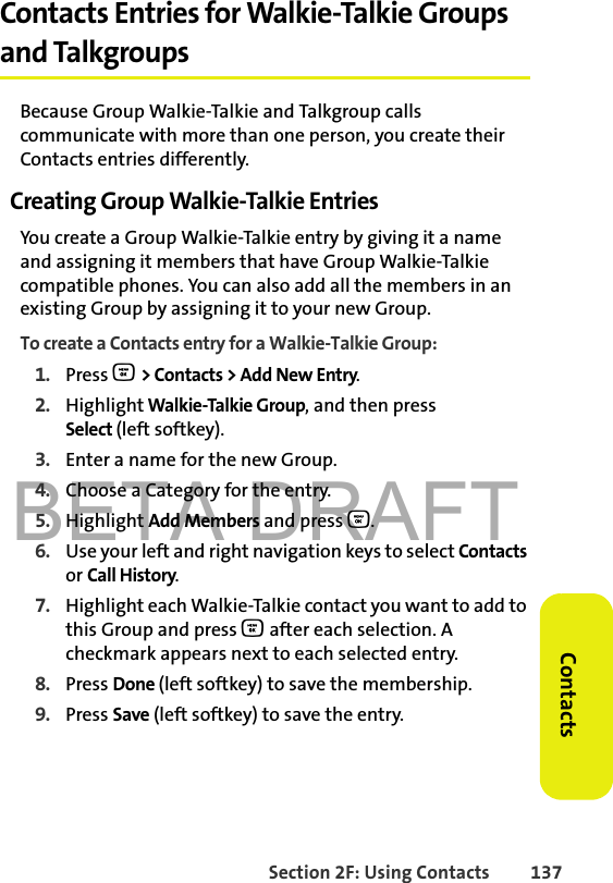 BETA DRAFTSection 2F: Using Contacts 137ContactsContacts Entries for Walkie-Talkie Groups and TalkgroupsBecause Group Walkie-Talkie and Talkgroup calls communicate with more than one person, you create their Contacts entries differently.Creating Group Walkie-Talkie EntriesYou create a Group Walkie-Talkie entry by giving it a name and assigning it members that have Group Walkie-Talkie compatible phones. You can also add all the members in an existing Group by assigning it to your new Group.To create a Contacts entry for a Walkie-Talkie Group:1. Press O &gt; Contacts &gt; Add New Entry.2. Highlight Walkie-Talkie Group, and then press Select (left softkey). 3. Enter a name for the new Group. 4. Choose a Category for the entry. 5. Highlight Add Members and press O.6. Use your left and right navigation keys to select Contacts or Call History. 7. Highlight each Walkie-Talkie contact you want to add to this Group and press O after each selection. A checkmark appears next to each selected entry. 8. Press Done (left softkey) to save the membership.9. Press Save (left softkey) to save the entry.