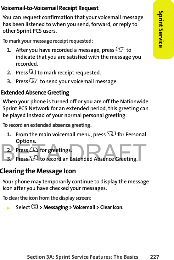 BETA DRAFTSection 3A: Sprint Service Features: The Basics 227Sprint ServiceVoicemail-to-Voicemail Receipt RequestYou can request confirmation that your voicemail message has been listened to when you send, forward, or reply to other Sprint PCS users.To mark your message receipt requested:1. After you have recorded a message, press 1 to indicate that you are satisfied with the message you recorded.2. Press 4 to mark receipt requested.3. Press 1 to send your voicemail message.Extended Absence GreetingWhen your phone is turned off or you are off the Nationwide Sprint PCS Network for an extended period, this greeting can be played instead of your normal personal greeting.To record an extended absence greeting:1. From the main voicemail menu, press 3 for Personal Options.2. Press 2 for greetings.3. Press 3 to record an Extended Absence Greeting.Clearing the Message IconYour phone may temporarily continue to display the message icon after you have checked your messages.To clear the icon from the display screen:䊳Select O &gt; Messaging &gt; Voicemail &gt; Clear Icon.