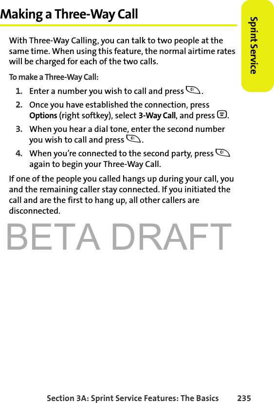 BETA DRAFTSection 3A: Sprint Service Features: The Basics 235Sprint ServiceMaking a Three-Way CallWith Three-Way Calling, you can talk to two people at the same time. When using this feature, the normal airtime rates will be charged for each of the two calls.To make a Three-Way Call:1. Enter a number you wish to call and press t.2. Once you have established the connection, press Options (right softkey), select 3-Way Call, and press O.3. When you hear a dial tone, enter the second number you wish to call and press t. 4. When you’re connected to the second party, press t again to begin your Three-Way Call.If one of the people you called hangs up during your call, you and the remaining caller stay connected. If you initiated the call and are the first to hang up, all other callers are disconnected.