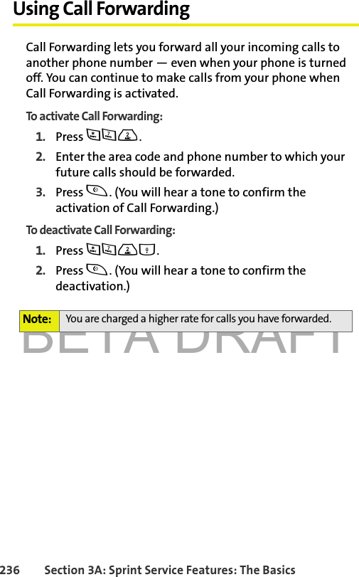 BETA DRAFT236 Section 3A: Sprint Service Features: The BasicsUsing Call ForwardingCall Forwarding lets you forward all your incoming calls to another phone number — even when your phone is turned off. You can continue to make calls from your phone when Call Forwarding is activated.To activate Call Forwarding:1. Press *72.2. Enter the area code and phone number to which your future calls should be forwarded.3. Press t. (You will hear a tone to confirm the activation of Call Forwarding.)To deactivate Call Forwarding:1. Press *720.2. Press t. (You will hear a tone to confirm the deactivation.)Note: You are charged a higher rate for calls you have forwarded.