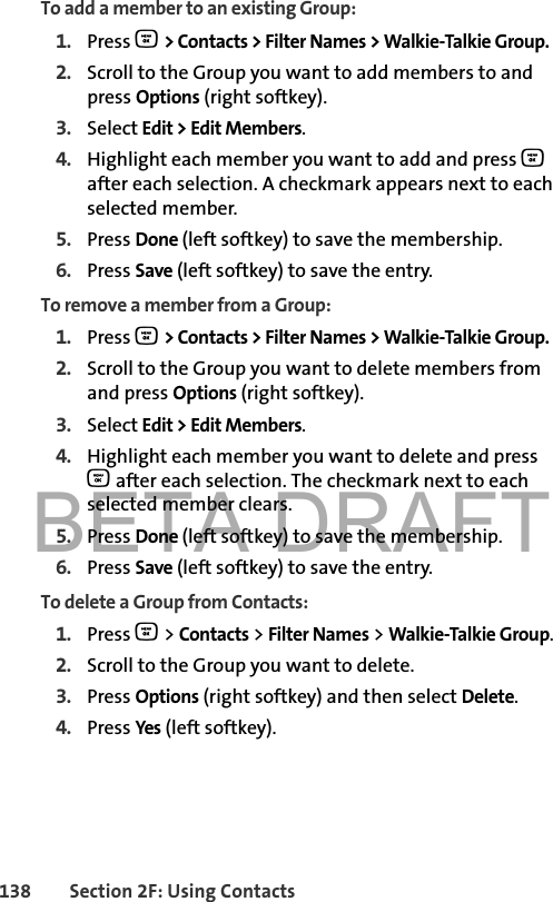 BETA DRAFT138 Section 2F: Using ContactsTo add a member to an existing Group:1. Press O &gt; Contacts &gt; Filter Names &gt; Walkie-Talkie Group. 2. Scroll to the Group you want to add members to and press Options (right softkey).3. Select Edit &gt; Edit Members.4. Highlight each member you want to add and press O after each selection. A checkmark appears next to each selected member. 5. Press Done (left softkey) to save the membership.6. Press Save (left softkey) to save the entry.To remove a member from a Group:1. Press O &gt; Contacts &gt; Filter Names &gt; Walkie-Talkie Group. 2. Scroll to the Group you want to delete members from and press Options (right softkey).3. Select Edit &gt; Edit Members.4. Highlight each member you want to delete and press O after each selection. The checkmark next to each selected member clears. 5. Press Done (left softkey) to save the membership.6. Press Save (left softkey) to save the entry.To delete a Group from Contacts:1. Press O &gt; Contacts &gt; Filter Names &gt; Walkie-Talkie Group. 2. Scroll to the Group you want to delete.3. Press Options (right softkey) and then select Delete.4. Press Yes (left softkey).