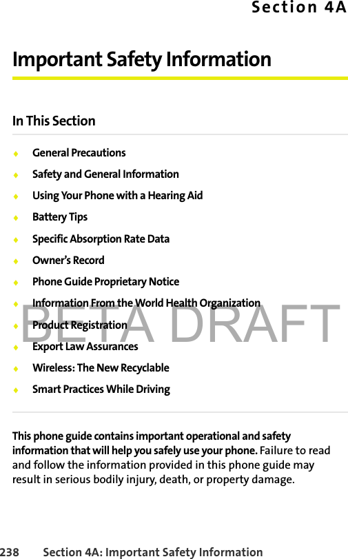 BETA DRAFT238 Section 4A: Important Safety InformationSection 4AImportant Safety InformationIn This Section⽧General Precautions⽧Safety and General Information⽧Using Your Phone with a Hearing Aid⽧Battery Tips⽧Specific Absorption Rate Data⽧Owner’s Record⽧Phone Guide Proprietary Notice⽧Information From the World Health Organization⽧Product Registration⽧Export Law Assurances⽧Wireless: The New Recyclable⽧Smart Practices While DrivingThis phone guide contains important operational and safety information that will help you safely use your phone. Failure to read and follow the information provided in this phone guide may result in serious bodily injury, death, or property damage.