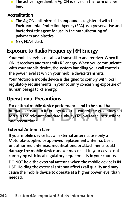 BETA DRAFT242 Section 4A: Important Safety Information䢇The active ingredient in AgION is silver, in the form of silver ions.Accreditation䢇The AgION antimicrobial compound is registered with the Environmental Protection Agency (EPA) as a preservative and bacteriostatic agent for use in the manufacturing of polymers and plastics. 䢇NSF, FDA-listed. Exposure to Radio Frequency (RF) EnergyYour mobile device contains a transmitter and receiver. When it is ON, it receives and transmits RF energy. When you communicate with your mobile device, the system handling your call controls the power level at which your mobile device transmits.Your Motorola mobile device is designed to comply with local regulatory requirements in your country concerning exposure of human beings to RF energy.Operational PrecautionsFor optimal mobile device performance and to be sure that human exposure to RF energy does not exceed the guidelines set forth in the relevant standards, always follow these instructions and precautions.External Antenna CareIf your mobile device has an external antenna, use only a Motorola-supplied or approved replacement antenna. Use of unauthorized antennas, modifications, or attachments could damage the mobile device and/or may result in your device not complying with local regulatory requirements in your country.DO NOT hold the external antenna when the mobile device is IN USE. Holding the external antenna affects call quality and may cause the mobile device to operate at a higher power level than needed.