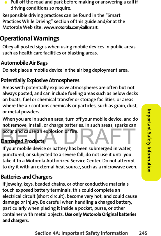 BETA DRAFTSection 4A: Important Safety Information 245Important Safety Information䢇Pull off the road and park before making or answering a call if driving conditions so require.Responsible driving practices can be found in the “Smart Practices While Driving” section of this guide and/or at the Motorola Web site: www.motorola.com/callsmart.Operational WarningsObey all posted signs when using mobile devices in public areas, such as health care facilities or blasting areas.Automobile Air BagsDo not place a mobile device in the air bag deployment area.Potentially Explosive AtmospheresAreas with potentially explosive atmospheres are often but not always posted, and can include fueling areas such as below decks on boats, fuel or chemical transfer or storage facilities, or areas where the air contains chemicals or particles, such as grain, dust, or metal powders.When you are in such an area, turn off your mobile device, and do not remove, install, or charge batteries. In such areas, sparks can occur and cause an explosion or fire.Damaged ProductsIf your mobile device or battery has been submerged in water, punctured, or subjected to a severe fall, do not use it until you take it to a Motorola Authorized Service Center. Do not attempt to dry it with an external heat source, such as a microwave oven.Batteries and ChargersIf jewelry, keys, beaded chains, or other conductive materials touch exposed battery terminals, this could complete an electrical circuit (short circuit), become very hot, and could cause damage or injury. Be careful when handling a charged battery, particularly when placing it inside a pocket, purse, or other container with metal objects. Use only Motorola Original batteries and chargers.