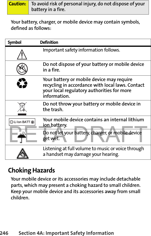 BETA DRAFT246 Section 4A: Important Safety InformationYour battery, charger, or mobile device may contain symbols, defined as follows:Choking HazardsYour mobile device or its accessories may include detachable parts, which may present a choking hazard to small children. Keep your mobile device and its accessories away from small children.Caution: To avoid risk of personal injury, do not dispose of your battery in a fire.Symbol DefinitionImportant safety information follows.Do not dispose of your battery or mobile device in a fire.Your battery or mobile device may require recycling in accordance with local laws. Contact your local regulatory authorities for more information.Do not throw your battery or mobile device in the trash.Your mobile device contains an internal lithium ion battery.Do not let your battery, charger, or mobile device get wet.Listening at full volume to music or voice through a handset may damage your hearing. 032374o032376o032375o032378oLi Ion BATT