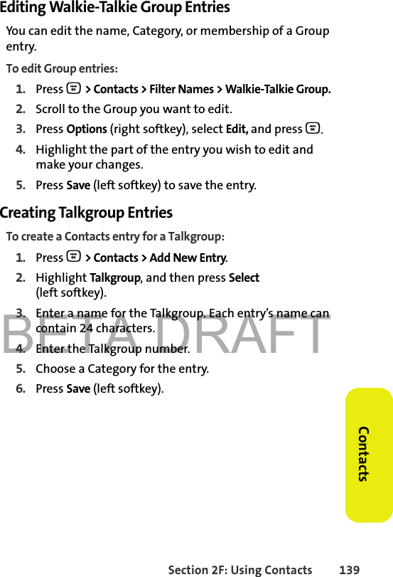 BETA DRAFTSection 2F: Using Contacts 139ContactsEditing Walkie-Talkie Group EntriesYou can edit the name, Category, or membership of a Group entry. To edit Group entries:1. Press O &gt; Contacts &gt; Filter Names &gt; Walkie-Talkie Group. 2. Scroll to the Group you want to edit.3. Press Options (right softkey), select Edit, and press O. 4. Highlight the part of the entry you wish to edit and make your changes. 5. Press Save (left softkey) to save the entry.Creating Talkgroup EntriesTo create a Contacts entry for a Talkgroup:1. Press O &gt; Contacts &gt; Add New Entry.2. Highlight Talkgroup, and then press Select(left softkey). 3. Enter a name for the Talkgroup. Each entry’s name can contain 24 characters. 4. Enter the Talkgroup number.5. Choose a Category for the entry. 6. Press Save (left softkey).