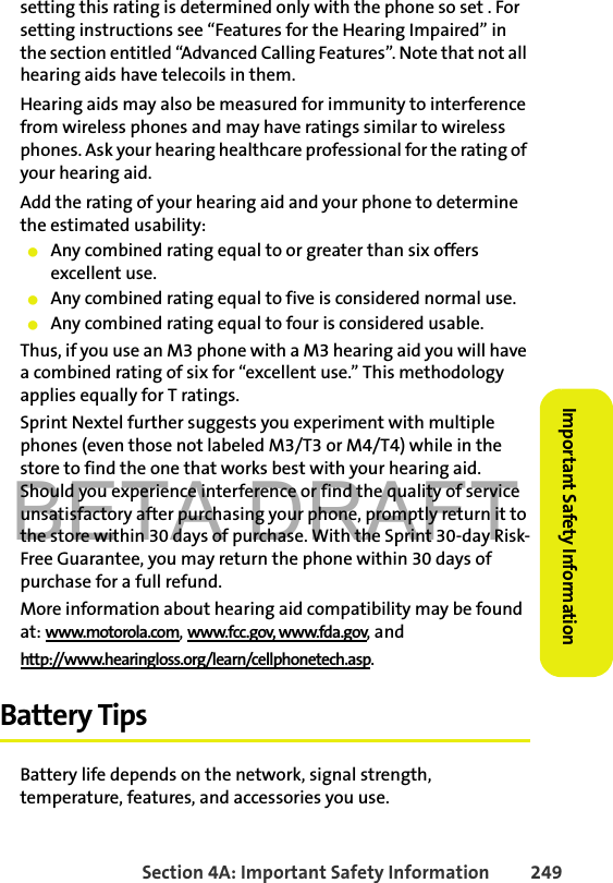 BETA DRAFTSection 4A: Important Safety Information 249Important Safety Informationsetting this rating is determined only with the phone so set . For setting instructions see “Features for the Hearing Impaired” in the section entitled “Advanced Calling Features”. Note that not all hearing aids have telecoils in them.Hearing aids may also be measured for immunity to interference from wireless phones and may have ratings similar to wireless phones. Ask your hearing healthcare professional for the rating of your hearing aid. Add the rating of your hearing aid and your phone to determine the estimated usability: 䢇Any combined rating equal to or greater than six offers excellent use.䢇Any combined rating equal to five is considered normal use.䢇Any combined rating equal to four is considered usable.Thus, if you use an M3 phone with a M3 hearing aid you will have a combined rating of six for “excellent use.” This methodology applies equally for T ratings.Sprint Nextel further suggests you experiment with multiple phones (even those not labeled M3/T3 or M4/T4) while in the store to find the one that works best with your hearing aid. Should you experience interference or find the quality of service unsatisfactory after purchasing your phone, promptly return it to the store within 30 days of purchase. With the Sprint 30-day Risk-Free Guarantee, you may return the phone within 30 days of purchase for a full refund.More information about hearing aid compatibility may be found at: www.motorola.com, www.fcc.gov, www.fda.gov, andhttp://www.hearingloss.org/learn/cellphonetech.asp.Battery TipsBattery life depends on the network, signal strength, temperature, features, and accessories you use.