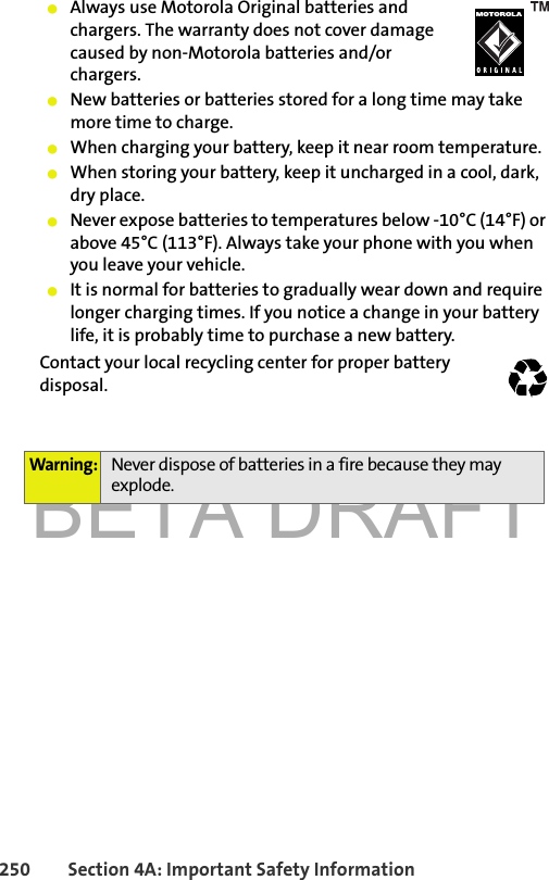 BETA DRAFT250 Section 4A: Important Safety Information䢇Always use Motorola Original batteries and chargers. The warranty does not cover damage caused by non-Motorola batteries and/or chargers.䢇New batteries or batteries stored for a long time may take more time to charge.䢇When charging your battery, keep it near room temperature.䢇When storing your battery, keep it uncharged in a cool, dark, dry place.䢇Never expose batteries to temperatures below -10°C (14°F) or above 45°C (113°F). Always take your phone with you when you leave your vehicle.䢇It is normal for batteries to gradually wear down and require longer charging times. If you notice a change in your battery life, it is probably time to purchase a new battery.Contact your local recycling center for proper battery disposal. Warning: Never dispose of batteries in a fire because they may explode.032375o