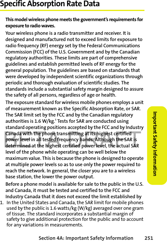 BETA DRAFTSection 4A: Important Safety Information 251Important Safety InformationSpecific Absorption Rate DataThis model wireless phone meets the government’s requirements for exposure to radio waves.Your wireless phone is a radio transmitter and receiver. It is designed and manufactured not to exceed limits for exposure to radio frequency (RF) energy set by the Federal Communications Commission (FCC) of the U.S. Government and by the Canadian regulatory authorities. These limits are part of comprehensive guidelines and establish permitted levels of RF energy for the general population. The guidelines are based on standards that were developed by independent scientific organizations through periodic and thorough evaluation of scientific studies. The standards include a substantial safety margin designed to assure the safety of all persons, regardless of age or health.The exposure standard for wireless mobile phones employs a unit of measurement known as the Specific Absorption Rate, or SAR. The SAR limit set by the FCC and by the Canadian regulatory authorities is 1.6 W/kg.1 Tests for SAR are conducted using standard operating positions accepted by the FCC and by Industry Canada with the phone transmitting at its highest certified power level in all tested frequency bands. Although the SAR is determined at the highest certified power level, the actual SAR level of the phone while operating can be well below the maximum value. This is because the phone is designed to operate at multiple power levels so as to use only the power required to reach the network. In general, the closer you are to a wireless base station, the lower the power output.Before a phone model is available for sale to the public in the U.S. and Canada, it must be tested and certified to the FCC and Industry Canada that it does not exceed the limit established by 1. In the United States and Canada, the SAR limit for mobile phones used by the public is 1.6 watts/kg (W/kg) averaged over one gram of tissue. The standard incorporates a substantial margin of safety to give additional protection for the public and to account for any variations in measurements.