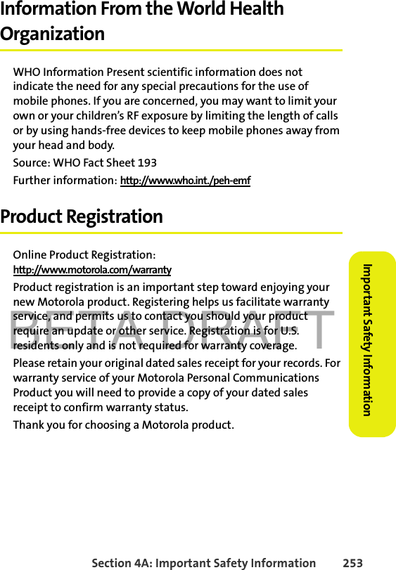 BETA DRAFTSection 4A: Important Safety Information 253Important Safety InformationInformation From the World Health OrganizationWHO Information Present scientific information does not indicate the need for any special precautions for the use of mobile phones. If you are concerned, you may want to limit your own or your children’s RF exposure by limiting the length of calls or by using hands-free devices to keep mobile phones away from your head and body.Source: WHO Fact Sheet 193Further information: http://www.who.int./peh-emf Product RegistrationOnline Product Registration:http://www.motorola.com/warrantyProduct registration is an important step toward enjoying your new Motorola product. Registering helps us facilitate warranty service, and permits us to contact you should your product require an update or other service. Registration is for U.S. residents only and is not required for warranty coverage.Please retain your original dated sales receipt for your records. For warranty service of your Motorola Personal Communications Product you will need to provide a copy of your dated sales receipt to confirm warranty status.Thank you for choosing a Motorola product.