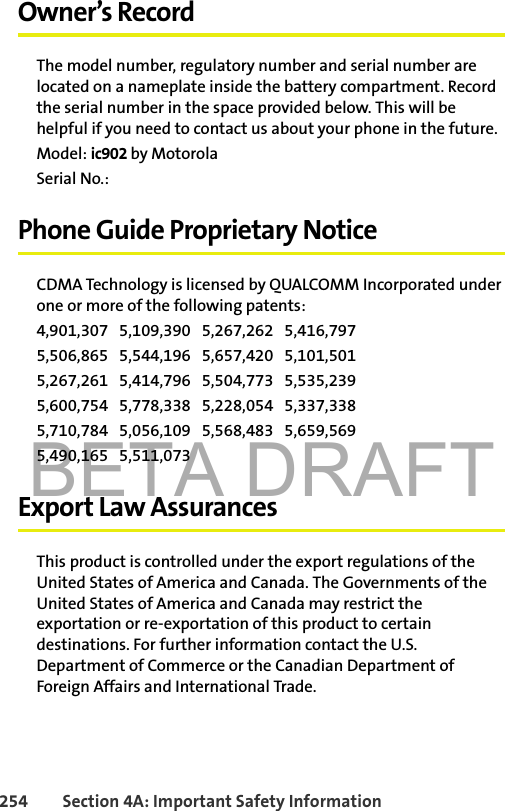 BETA DRAFT254 Section 4A: Important Safety InformationOwner’s RecordThe model number, regulatory number and serial number are located on a nameplate inside the battery compartment. Record the serial number in the space provided below. This will be helpful if you need to contact us about your phone in the future.Model: ic902 by MotorolaSerial No.: Phone Guide Proprietary NoticeCDMA Technology is licensed by QUALCOMM Incorporated under one or more of the following patents:4,901,307   5,109,390   5,267,262   5,416,797   5,506,865   5,544,196   5,657,420   5,101,501   5,267,261   5,414,796   5,504,773   5,535,239   5,600,754   5,778,338   5,228,054   5,337,338   5,710,784   5,056,109   5,568,483   5,659,569   5,490,165   5,511,073 Export Law AssurancesThis product is controlled under the export regulations of the United States of America and Canada. The Governments of the United States of America and Canada may restrict the exportation or re-exportation of this product to certain destinations. For further information contact the U.S. Department of Commerce or the Canadian Department of Foreign Affairs and International Trade.