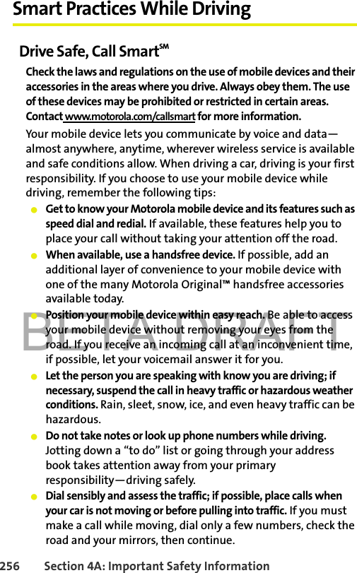 BETA DRAFT256 Section 4A: Important Safety InformationSmart Practices While DrivingDrive Safe, Call SmartSM Check the laws and regulations on the use of mobile devices and their accessories in the areas where you drive. Always obey them. The use of these devices may be prohibited or restricted in certain areas. Contact www.motorola.com/callsmart for more information.Your mobile device lets you communicate by voice and data—almost anywhere, anytime, wherever wireless service is available and safe conditions allow. When driving a car, driving is your first responsibility. If you choose to use your mobile device while driving, remember the following tips:䢇Get to know your Motorola mobile device and its features such as speed dial and redial. If available, these features help you to place your call without taking your attention off the road.䢇When available, use a handsfree device. If possible, add an additional layer of convenience to your mobile device with one of the many Motorola Original™ handsfree accessories available today.䢇Position your mobile device within easy reach. Be able to access your mobile device without removing your eyes from the road. If you receive an incoming call at an inconvenient time, if possible, let your voicemail answer it for you.䢇Let the person you are speaking with know you are driving; if necessary, suspend the call in heavy traffic or hazardous weather conditions. Rain, sleet, snow, ice, and even heavy traffic can be hazardous.䢇Do not take notes or look up phone numbers while driving. Jotting down a “to do” list or going through your address book takes attention away from your primary responsibility—driving safely.䢇Dial sensibly and assess the traffic; if possible, place calls when your car is not moving or before pulling into traffic. If you must make a call while moving, dial only a few numbers, check the road and your mirrors, then continue.