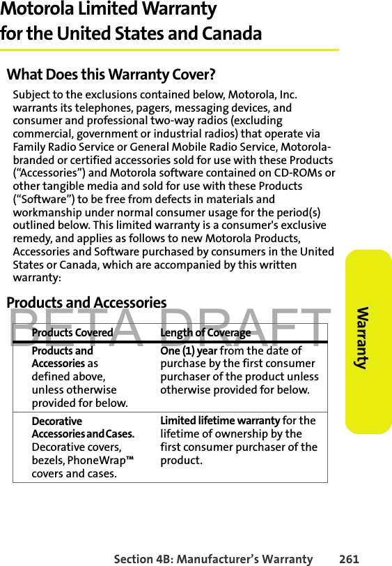 BETA DRAFTSection 4B: Manufacturer’s Warranty 261Warranty Motorola Limited Warranty for the United States and CanadaWhat Does this Warranty Cover?Subject to the exclusions contained below, Motorola, Inc. warrants its telephones, pagers, messaging devices, and consumer and professional two-way radios (excluding commercial, government or industrial radios) that operate via Family Radio Service or General Mobile Radio Service, Motorola-branded or certified accessories sold for use with these Products (“Accessories”) and Motorola software contained on CD-ROMs or other tangible media and sold for use with these Products (“Software”) to be free from defects in materials and workmanship under normal consumer usage for the period(s) outlined below. This limited warranty is a consumer&apos;s exclusive remedy, and applies as follows to new Motorola Products, Accessories and Software purchased by consumers in the United States or Canada, which are accompanied by this written warranty:Products and AccessoriesProducts Covered Length of CoverageProducts and Accessories as defined above, unless otherwise provided for below.One (1) year from the date of purchase by the first consumer purchaser of the product unless otherwise provided for below.Decorative Accessories and Cases. Decorative covers, bezels, PhoneWrap™ covers and cases.Limited lifetime warranty for the lifetime of ownership by the first consumer purchaser of the product.