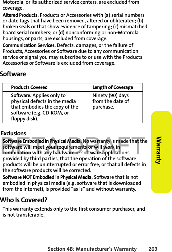 BETA DRAFTSection 4B: Manufacturer’s Warranty 263Warranty Motorola, or its authorized service centers, are excluded from coverage.Altered Products. Products or Accessories with (a) serial numbers or date tags that have been removed, altered or obliterated; (b) broken seals or that show evidence of tampering; (c) mismatched board serial numbers; or (d) nonconforming or non-Motorola housings, or parts, are excluded from coverage.Communication Services. Defects, damages, or the failure of Products, Accessories or Software due to any communication service or signal you may subscribe to or use with the Products Accessories or Software is excluded from coverage.SoftwareExclusionsSoftware Embodied in Physical Media. No warranty is made that the software will meet your requirements or will work in combination with any hardware or software applications provided by third parties, that the operation of the software products will be uninterrupted or error free, or that all defects in the software products will be corrected.Software NOT Embodied in Physical Media. Software that is not embodied in physical media (e.g. software that is downloaded from the internet), is provided “as is” and without warranty.Who Is Covered?This warranty extends only to the first consumer purchaser, and is not transferable.Products Covered Length of CoverageSoftware. Applies only to physical defects in the media that embodies the copy of the software (e.g. CD-ROM, or floppy disk).Ninety (90) days from the date of purchase.