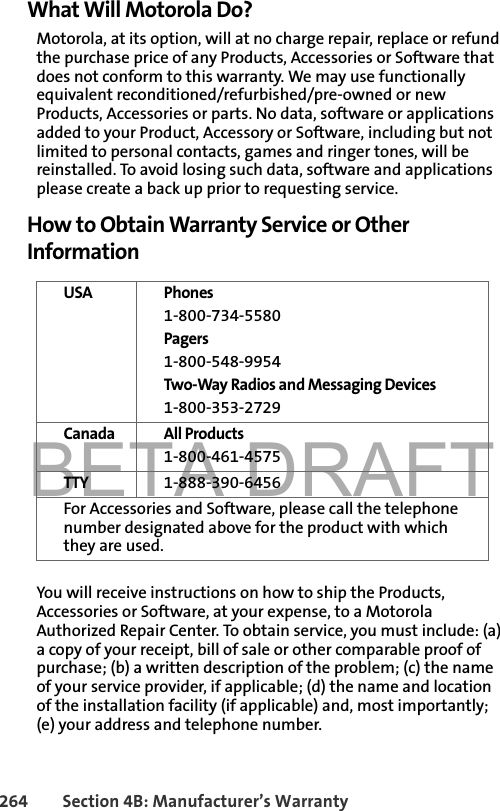 BETA DRAFT264 Section 4B: Manufacturer’s WarrantyWhat Will Motorola Do?Motorola, at its option, will at no charge repair, replace or refund the purchase price of any Products, Accessories or Software that does not conform to this warranty. We may use functionally equivalent reconditioned/refurbished/pre-owned or new Products, Accessories or parts. No data, software or applications added to your Product, Accessory or Software, including but not limited to personal contacts, games and ringer tones, will be reinstalled. To avoid losing such data, software and applications please create a back up prior to requesting service.How to Obtain Warranty Service or Other InformationYou will receive instructions on how to ship the Products, Accessories or Software, at your expense, to a Motorola Authorized Repair Center. To obtain service, you must include: (a) a copy of your receipt, bill of sale or other comparable proof of purchase; (b) a written description of the problem; (c) the name of your service provider, if applicable; (d) the name and location of the installation facility (if applicable) and, most importantly; (e) your address and telephone number.USA Phones 1-800-734-5580 Pagers1-800-548-9954Two-Way Radios and Messaging Devices1-800-353-2729Canada All Products1-800-461-4575TTY 1-888-390-6456For Accessories and Software, please call the telephone number designated above for the product with which they are used.