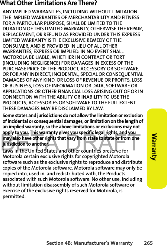 BETA DRAFTSection 4B: Manufacturer’s Warranty 265Warranty What Other Limitations Are There?ANY IMPLIED WARRANTIES, INCLUDING WITHOUT LIMITATION THE IMPLIED WARRANTIES OF MERCHANTABILITY AND FITNESS FOR A PARTICULAR PURPOSE, SHALL BE LIMITED TO THE DURATION OF THIS LIMITED WARRANTY, OTHERWISE THE REPAIR, REPLACEMENT, OR REFUND AS PROVIDED UNDER THIS EXPRESS LIMITED WARRANTY IS THE EXCLUSIVE REMEDY OF THE CONSUMER, AND IS PROVIDED IN LIEU OF ALL OTHER WARRANTIES, EXPRESS OR IMPLIED. IN NO EVENT SHALL MOTOROLA BE LIABLE, WHETHER IN CONTRACT OR TORT (INCLUDING NEGLIGENCE) FOR DAMAGES IN EXCESS OF THE PURCHASE PRICE OF THE PRODUCT, ACCESSORY OR SOFTWARE, OR FOR ANY INDIRECT, INCIDENTAL, SPECIAL OR CONSEQUENTIAL DAMAGES OF ANY KIND, OR LOSS OF REVENUE OR PROFITS, LOSS OF BUSINESS, LOSS OF INFORMATION OR DATA, SOFTWARE OR APPLICATIONS OR OTHER FINANCIAL LOSS ARISING OUT OF OR IN CONNECTION WITH THE ABILITY OR INABILITY TO USE THE PRODUCTS, ACCESSORIES OR SOFTWARE TO THE FULL EXTENT THESE DAMAGES MAY BE DISCLAIMED BY LAW.Some states and jurisdictions do not allow the limitation or exclusion of incidental or consequential damages, or limitation on the length of an implied warranty, so the above limitations or exclusions may not apply to you. This warranty gives you specific legal rights, and you may also have other rights that vary from state to state or from one jurisdiction to another. Laws in the United States and other countries preserve for Motorola certain exclusive rights for copyrighted Motorola software such as the exclusive rights to reproduce and distribute copies of the Motorola software. Motorola software may only be copied into, used in, and redistributed with, the Products associated with such Motorola software. No other use, including without limitation disassembly of such Motorola software or exercise of the exclusive rights reserved for Motorola, is permitted. 