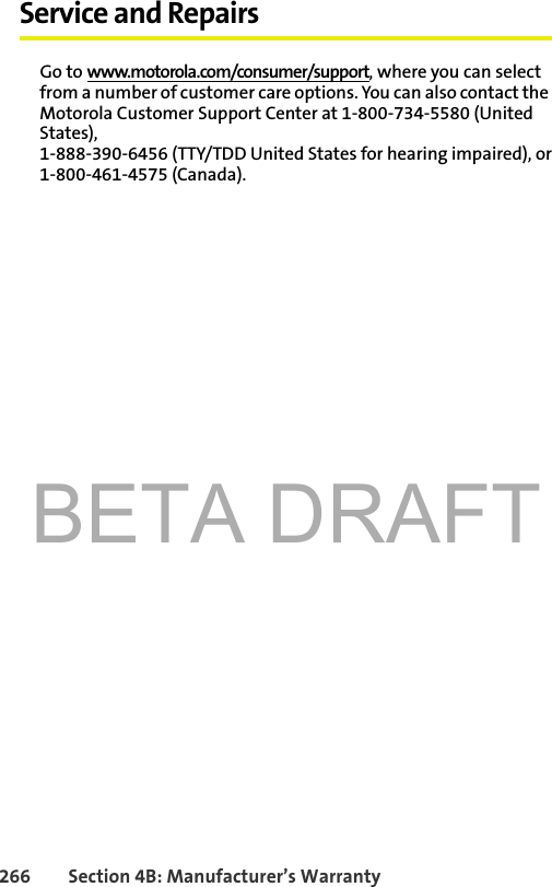 BETA DRAFT266 Section 4B: Manufacturer’s WarrantyService and RepairsGo to www.motorola.com/consumer/support, where you can select from a number of customer care options. You can also contact the Motorola Customer Support Center at 1-800-734-5580 (United States),1-888-390-6456 (TTY/TDD United States for hearing impaired), or1-800-461-4575 (Canada). 