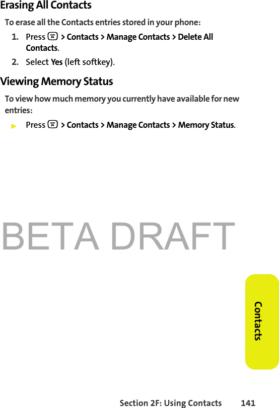 BETA DRAFTSection 2F: Using Contacts 141ContactsErasing All ContactsTo erase all the Contacts entries stored in your phone: 1. Press O &gt; Contacts &gt; Manage Contacts &gt; Delete All Contacts.2. Select Yes (left softkey). Viewing Memory StatusTo view how much memory you currently have available for new entries: 䊳Press O &gt; Contacts &gt; Manage Contacts &gt; Memory Status.