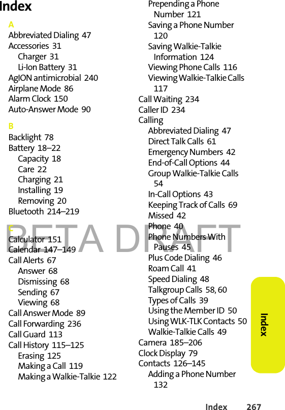 BETA DRAFTIndex 267Index IndexAAbbreviated Dialing  47Accessories  31Charger  31Li-Ion Battery  31AgION antimicrobial  240Airplane Mode  86Alarm Clock  150Auto-Answer Mode  90BBacklight  78Battery  18–22Capacity  18Care  22Charging  21Installing  19Removing  20Bluetooth  214–219CCalculator  151Calendar  147–149Call Alerts  67Answer  68Dismissing  68Sending  67Viewing  68Call Answer Mode  89Call Forwarding  236Call Guard  113Call History  115–125Erasing  125Making a Call  119Making a Walkie-Talkie  122Prepending a Phone Number  121Saving a Phone Number  120Saving Walkie-Talkie Information  124Viewing Phone Calls  116Viewing Walkie-Talkie Calls  117Call Waiting  234Caller ID  234CallingAbbreviated Dialing  47Direct Talk Calls  61Emergency Numbers  42End-of-Call Options  44Group Walkie-Talkie Calls  54In-Call Options  43Keeping Track of Calls  69Missed  42Phone  40Phone Numbers With Pauses  45Plus Code Dialing  46Roam Call  41Speed Dialing  48Talkgroup Calls  58, 60Types of Calls  39Using the Member ID  50Using WLK-TLK Contacts  50Walkie-Talkie Calls  49Camera  185–206Clock Display  79Contacts  126–145Adding a Phone Number  132