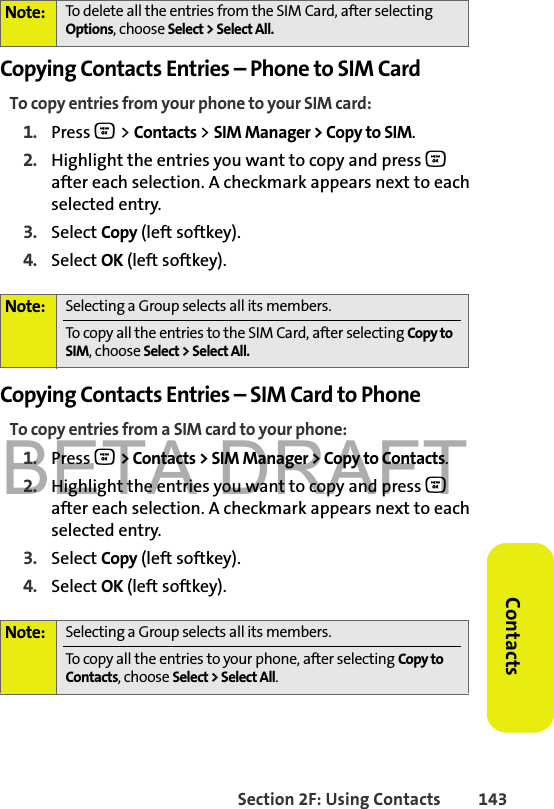 BETA DRAFTSection 2F: Using Contacts 143ContactsCopying Contacts Entries – Phone to SIM CardTo copy entries from your phone to your SIM card:1. Press O &gt; Contacts &gt; SIM Manager &gt; Copy to SIM. 2. Highlight the entries you want to copy and press O after each selection. A checkmark appears next to each selected entry. 3. Select Copy (left softkey). 4. Select OK (left softkey).Copying Contacts Entries – SIM Card to PhoneTo copy entries from a SIM card to your phone:1. Press O &gt; Contacts &gt; SIM Manager &gt; Copy to Contacts.2. Highlight the entries you want to copy and press O after each selection. A checkmark appears next to each selected entry. 3. Select Copy (left softkey). 4. Select OK (left softkey).Note: To delete all the entries from the SIM Card, after selecting Options, choose Select &gt; Select All. Note: Selecting a Group selects all its members.To copy all the entries to the SIM Card, after selecting Copy to SIM, choose Select &gt; Select All.Note: Selecting a Group selects all its members. To copy all the entries to your phone, after selecting Copy to Contacts, choose Select &gt; Select All.