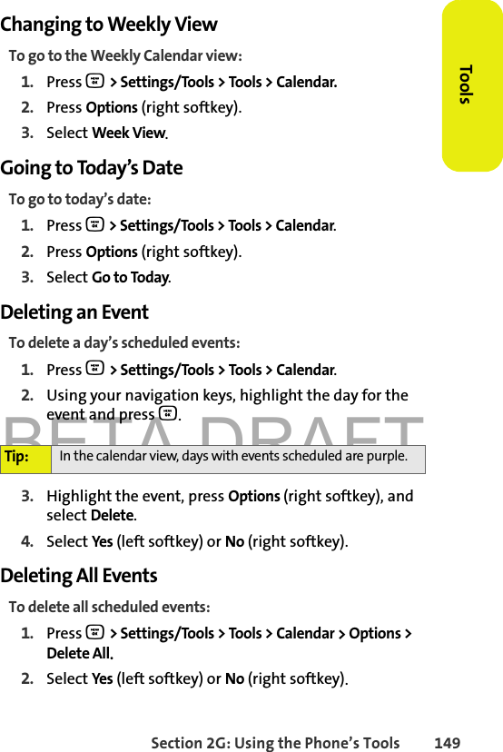 BETA DRAFTSection 2G: Using the Phone’s Tools 149ToolsChanging to Weekly ViewTo go to the Weekly Calendar view:1. Press O &gt; Settings/Tools &gt; Tools &gt; Calendar.2. Press Options (right softkey).3. Select Week View.Going to Today’s DateTo go to today’s date:1. Press O &gt; Settings/Tools &gt; Tools &gt; Calendar.2. Press Options (right softkey).3. Select Go to Today.Deleting an EventTo delete a day’s scheduled events:1. Press O &gt; Settings/Tools &gt; Tools &gt; Calendar.2. Using your navigation keys, highlight the day for the event and press O.3. Highlight the event, press Options (right softkey), and select Delete. 4. Select Yes (left softkey) or No (right softkey).Deleting All EventsTo delete all scheduled events:1. Press O &gt; Settings/Tools &gt; Tools &gt; Calendar &gt; Options &gt; Delete All. 2. Select Yes (left softkey) or No (right softkey).Tip: In the calendar view, days with events scheduled are purple.