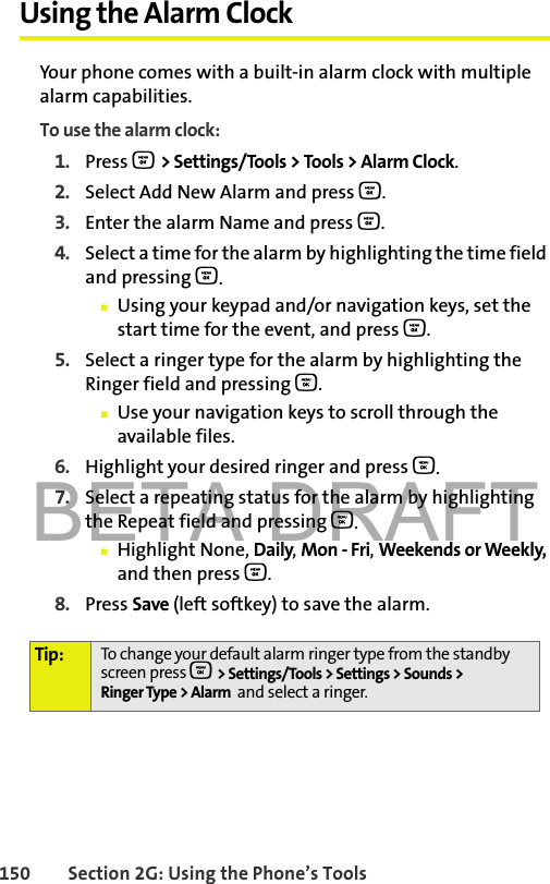 BETA DRAFT150 Section 2G: Using the Phone’s ToolsUsing the Alarm ClockYour phone comes with a built-in alarm clock with multiple alarm capabilities. To use the alarm clock:1. Press O &gt; Settings/Tools &gt; Tools &gt; Alarm Clock.2. Select Add New Alarm and press O.3. Enter the alarm Name and press O. 4. Select a time for the alarm by highlighting the time field and pressing O.䡲Using your keypad and/or navigation keys, set the start time for the event, and press O.5. Select a ringer type for the alarm by highlighting the Ringer field and pressing O.䡲Use your navigation keys to scroll through the available files. 6. Highlight your desired ringer and press O.7. Select a repeating status for the alarm by highlighting the Repeat field and pressing O.䡲Highlight None, Daily, Mon - Fri, Weekends or Weekly, and then press O.8. Press Save (left softkey) to save the alarm. Tip: To change your default alarm ringer type from the standby screen press O &gt; Settings/Tools &gt; Settings &gt; Sounds &gt; Ringer Type &gt; Alarm  and select a ringer.