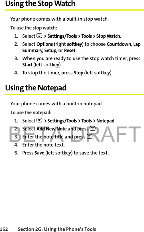 BETA DRAFT152 Section 2G: Using the Phone’s ToolsUsing the Stop WatchYour phone comes with a built-in stop watch.To use the stop watch:1. Select O &gt; Settings/Tools &gt; Tools &gt; Stop Watch.2. Select Options (right softkey) to choose Countdown, Lap Summary, Setup, or Reset.3. When you are ready to use the stop watch timer, press Start (left softkey).4. To stop the timer, press Stop (left softkey).Using the NotepadYour phone comes with a built-in notepad.To use the notepad:1. Select O &gt; Settings/Tools &gt; Tools &gt; Notepad.2. Select Add New Note and press O.3. Enter the note title and press O. 4. Enter the note text. 5. Press Save (left softkey) to save the text.