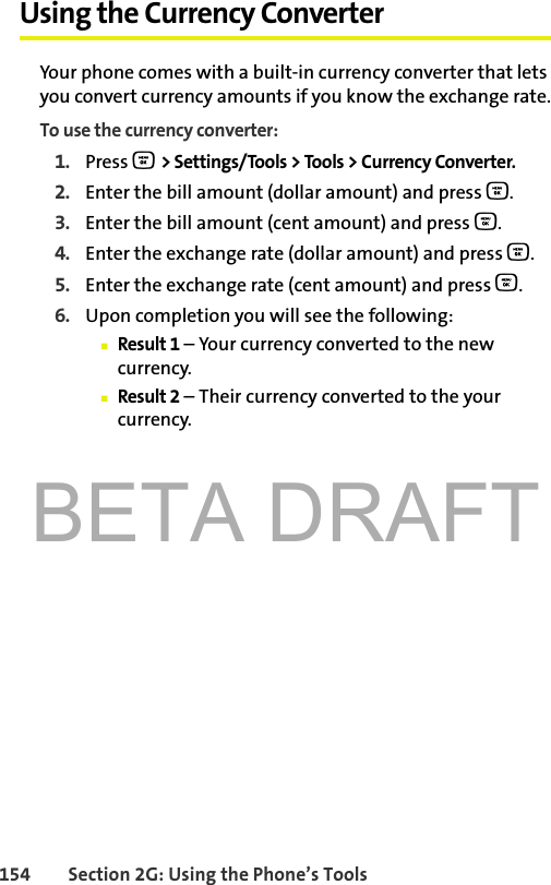 BETA DRAFT154 Section 2G: Using the Phone’s ToolsUsing the Currency ConverterYour phone comes with a built-in currency converter that lets you convert currency amounts if you know the exchange rate.To use the currency converter:1. Press O &gt; Settings/Tools &gt; Tools &gt; Currency Converter.2. Enter the bill amount (dollar amount) and press O.3. Enter the bill amount (cent amount) and press O.4. Enter the exchange rate (dollar amount) and press O.5. Enter the exchange rate (cent amount) and press O.6. Upon completion you will see the following:䡲Result 1 – Your currency converted to the new currency.䡲Result 2 – Their currency converted to the your currency.