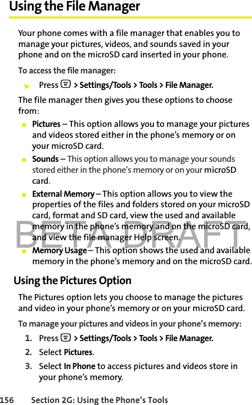 BETA DRAFT156 Section 2G: Using the Phone’s ToolsUsing the File ManagerYour phone comes with a file manager that enables you to manage your pictures, videos, and sounds saved in your phone and on the microSD card inserted in your phone.To access the file manager:䊳Press O &gt; Settings/Tools &gt; Tools &gt; File Manager.The file manager then gives you these options to choose from:䢇Pictures – This option allows you to manage your pictures and videos stored either in the phone’s memory or on your microSD card.䢇Sounds – This option allows you to manage your sounds stored either in the phone’s memory or on your microSD card.䢇External Memory – This option allows you to view the properties of the files and folders stored on your microSD card, format and SD card, view the used and available memory in the phone’s memory and on the microSD card, and view the file manager Help screen.䢇Memory Usage – This option shows the used and available memory in the phone’s memory and on the microSD card.Using the Pictures OptionThe Pictures option lets you choose to manage the pictures and video in your phone’s memory or on your microSD card.To manage your pictures and videos in your phone’s memory:1. Press O &gt; Settings/Tools &gt; Tools &gt; File Manager.2. Select Pictures.3. Select In Phone to access pictures and videos store in your phone’s memory.