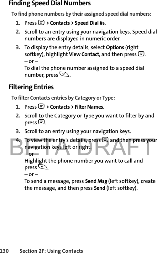 BETA DRAFT130 Section 2F: Using ContactsFinding Speed Dial NumbersTo find phone numbers by their assigned speed dial numbers:1. Press O &gt; Contacts &gt; Speed Dial #s. 2. Scroll to an entry using your navigation keys. Speed dial numbers are displayed in numeric order. 3. To display the entry details, select Options (right softkey), highlight View Contact, and then press O. – or –To dial the phone number assigned to a speed dial number, press t.Filtering EntriesTo filter Contacts entries by Category or Type:1. Press O &gt; Contacts &gt; Filter Names.2. Scroll to the Category or Type you want to filter by and press O.3. Scroll to an entry using your navigation keys. 4. To view the entry’s details, press O and then press your navigation keys left or right.– or –Highlight the phone number you want to call and press t.– or –To send a message, press Send Msg (left softkey), create the message, and then press Send (left softkey).