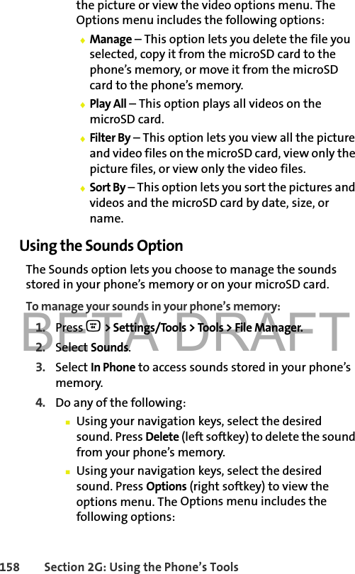 BETA DRAFT158 Section 2G: Using the Phone’s Toolsthe picture or view the video options menu. The Options menu includes the following options:⽧Manage – This option lets you delete the file you selected, copy it from the microSD card to the phone’s memory, or move it from the microSD card to the phone’s memory.⽧Play All – This option plays all videos on the microSD card.⽧Filter By – This option lets you view all the picture and video files on the microSD card, view only the picture files, or view only the video files.⽧Sort By – This option lets you sort the pictures and videos and the microSD card by date, size, or name.Using the Sounds OptionThe Sounds option lets you choose to manage the sounds stored in your phone’s memory or on your microSD card.To manage your sounds in your phone’s memory:1. Press O &gt; Settings/Tools &gt; Tools &gt; File Manager.2. Select Sounds.3. Select In Phone to access sounds stored in your phone’s memory.4. Do any of the following:䡲Using your navigation keys, select the desired sound. Press Delete (left softkey) to delete the sound from your phone’s memory.䡲Using your navigation keys, select the desired sound. Press Options (right softkey) to view the options menu. The Options menu includes the following options: