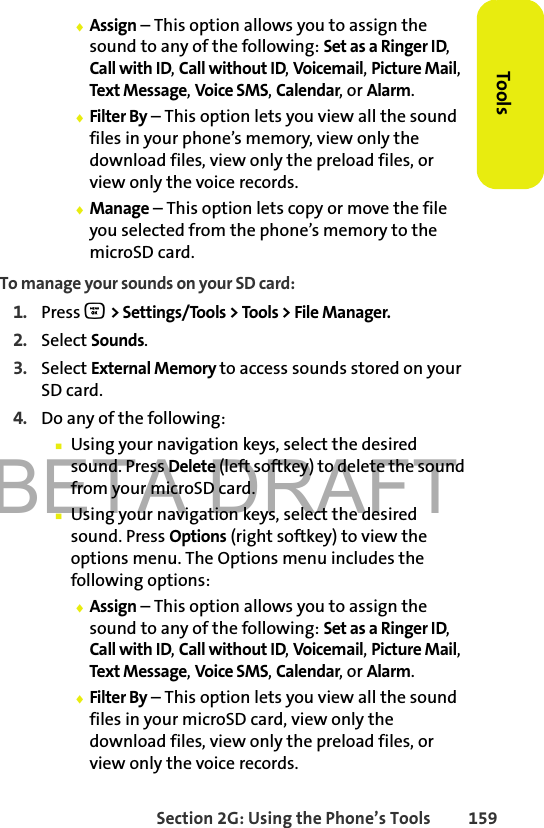 BETA DRAFTSection 2G: Using the Phone’s Tools 159Tools⽧Assign – This option allows you to assign the sound to any of the following: Set as a Ringer ID, Call with ID, Call without ID, Voicemail, Picture Mail, Text Message, Voice SMS, Calendar, or Alarm.⽧Filter By – This option lets you view all the sound files in your phone’s memory, view only the download files, view only the preload files, or view only the voice records.⽧Manage – This option lets copy or move the file you selected from the phone’s memory to the microSD card.To manage your sounds on your SD card:1. Press O &gt; Settings/Tools &gt; Tools &gt; File Manager.2. Select Sounds.3. Select External Memory to access sounds stored on your SD card.4. Do any of the following:䡲Using your navigation keys, select the desired sound. Press Delete (left softkey) to delete the sound from your microSD card.䡲Using your navigation keys, select the desired sound. Press Options (right softkey) to view the options menu. The Options menu includes the following options:⽧Assign – This option allows you to assign the sound to any of the following: Set as a Ringer ID, Call with ID, Call without ID, Voicemail, Picture Mail, Text Message, Voice SMS, Calendar, or Alarm.⽧Filter By – This option lets you view all the sound files in your microSD card, view only the download files, view only the preload files, or view only the voice records.