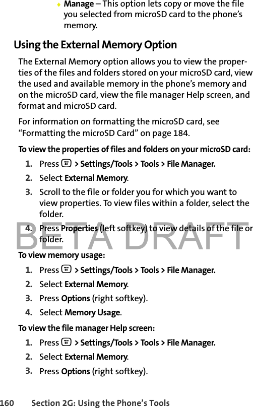 BETA DRAFT160 Section 2G: Using the Phone’s Tools⽧Manage – This option lets copy or move the file you selected from microSD card to the phone’s memory.Using the External Memory OptionThe External Memory option allows you to view the proper-ties of the files and folders stored on your microSD card, view the used and available memory in the phone’s memory and on the microSD card, view the file manager Help screen, and format and microSD card.For information on formatting the microSD card, see “Formatting the microSD Card” on page 184.To view the properties of files and folders on your microSD card:1. Press O &gt; Settings/Tools &gt; Tools &gt; File Manager.2. Select External Memory.3. Scroll to the file or folder you for which you want to view properties. To view files within a folder, select the folder.4. Press Properties (left softkey) to view details of the file or folder.To view memory usage:1. Press O &gt; Settings/Tools &gt; Tools &gt; File Manager.2. Select External Memory.3. Press Options (right softkey).4. Select Memory Usage.To view the file manager Help screen:1. Press O &gt; Settings/Tools &gt; Tools &gt; File Manager.2. Select External Memory.3. Press Options (right softkey).