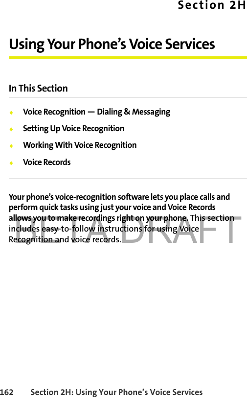 BETA DRAFT162 Section 2H: Using Your Phone’s Voice ServicesSection 2HUsing Your Phone’s Voice ServicesIn This Section⽧Voice Recognition — Dialing &amp; Messaging⽧Setting Up Voice Recognition⽧Working With Voice Recognition⽧Voice RecordsYour phone’s voice-recognition software lets you place calls and perform quick tasks using just your voice and Voice Records allows you to make recordings right on your phone. This section includes easy-to-follow instructions for using Voice Recognition and voice records.