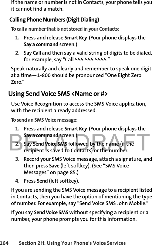 BETA DRAFT164 Section 2H: Using Your Phone’s Voice ServicesIf the name or number is not in Contacts, your phone tells you it cannot find a match.Calling Phone Numbers (Digit Dialing)To call a number that is not stored in your Contacts:1. Press and release Smart Key. (Your phone displays the Say a command screen.)2. Say Call and then say a valid string of digits to be dialed, for example, say “Call 555 555 5555.”Speak naturally and clearly and remember to speak one digit at a time—1-800 should be pronounced “One Eight Zero Zero.”Using Send Voice SMS &lt;Name or #&gt;Use Voice Recognition to access the SMS Voice application, with the recipient already addressed.To send an SMS Voice message: 1. Press and release Smart Key. (Your phone displays the Say a command screen.)2. Say Send Voice SMS followed by the name (if the recipient is saved to Contacts) or the number. 3. Record your SMS Voice message, attach a signature, and then press Save (left softkey). (See “SMS Voice Messages” on page 85.)4. Press Send (left softkey).If you are sending the SMS Voice message to a recipient listed in Contacts, then you have the option of mentioning the type of number. For example, say “Send Voice SMS John Mobile.”If you say Send Voice SMS without specifying a recipient or a number, your phone prompts you for this information.