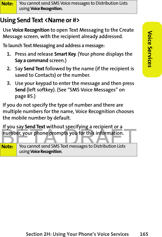 BETA DRAFTSection 2H: Using Your Phone’s Voice Services 165Voice ServicesUsing Send Text &lt;Name or #&gt;Use Voice Recognition to open Text Messaging to the Create Message screen, with the recipient already addressed. To launch Text Messaging and address a message:1. Press and release Smart Key. (Your phone displays the Say a command screen.)2. Say Send Text followed by the name (if the recipient is saved to Contacts) or the number. 3. Use your keypad to enter the message and then press Send (left softkey). (See “SMS Voice Messages” on page 85.)If you do not specify the type of number and there are multiple numbers for the name, Voice Recognition chooses the mobile number by default.If you say Send Text without specifying a recipient or a number, your phone prompts you for this information.Note: You cannot send SMS Voice messages to Distribution Lists using Voice Recognition. Note: You cannot send SMS Text messages to Distribution Lists using Voice Recognition. 