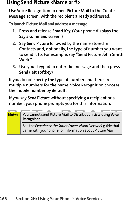 BETA DRAFT166 Section 2H: Using Your Phone’s Voice ServicesUsing Send Picture &lt;Name or #&gt;Use Voice Recognition to open Picture Mail to the Create Message screen, with the recipient already addressed. To launch Picture Mail and address a message:1. Press and release Smart Key. (Your phone displays the Say a command screen.)2. Say Send Picture followed by the name stored in Contacts and, optionally, the type of number you want to send it to. For example, say “Send Picture John Smith Work.” 3. Use your keypad to enter the message and then press Send (left softkey).If you do not specify the type of number and there are multiple numbers for the name, Voice Recognition chooses the mobile number by default.If you say Send Picture without specifying a recipient or a number, your phone prompts you for this information.Note: You cannot send Picture Mail to Distribution Lists using Voice Recognition. See the Experience the Sprint Power Vision Network guide that came with your phone for information about Picture Mail.