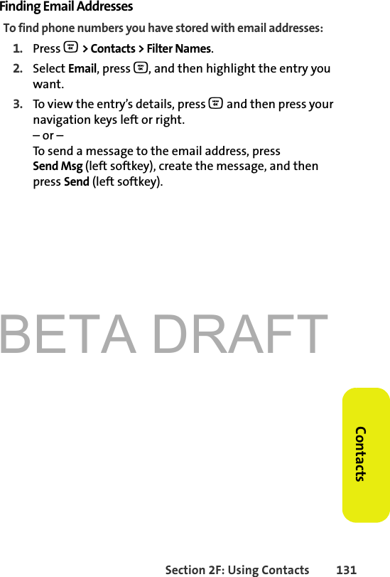 BETA DRAFTSection 2F: Using Contacts 131ContactsFinding Email AddressesTo find phone numbers you have stored with email addresses:1. Press O &gt; Contacts &gt; Filter Names.2. Select Email, press O, and then highlight the entry you want.3. To view the entry’s details, press O and then press your navigation keys left or right.– or –To send a message to the email address, press Send Msg (left softkey), create the message, and then press Send (left softkey).