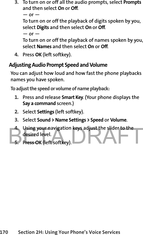 BETA DRAFT170 Section 2H: Using Your Phone’s Voice Services3. To turn on or off all the audio prompts, select Prompts and then select On or Off. — or —To turn on or off the playback of digits spoken by you, select Digits and then select On or Off. — or —To turn on or off the playback of names spoken by you, select Names and then select On or Off. 4. Press OK (left softkey).Adjusting Audio Prompt Speed and VolumeYou can adjust how loud and how fast the phone playbacks names you have spoken. To adjust the speed or volume of name playback:1. Press and release Smart Key. (Your phone displays the Say a command screen.)2. Select Settings (left softkey). 3. Select Sound &gt; Name Settings &gt; Speed or Volume. 4. Using your navigation keys adjust the slider to the desired level. 5. Press OK (left softkey).