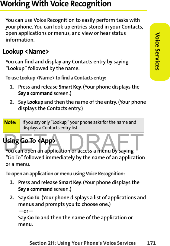 BETA DRAFTSection 2H: Using Your Phone’s Voice Services 171Voice ServicesWorking With Voice RecognitionYou can use Voice Recognition to easily perform tasks with your phone. You can look up entries stored in your Contacts, open applications or menus, and view or hear status information. Lookup &lt;Name&gt;You can find and display any Contacts entry by saying “Lookup” followed by the name. To use Lookup &lt;Name&gt; to find a Contacts entry:1. Press and release Smart Key. (Your phone displays the Say a command screen.)2. Say Lookup and then the name of the entry. (Your phone displays the Contacts entry.) Using Go To &lt;App&gt;You can open an application or access a menu by saying “Go To” followed immediately by the name of an application or a menu. To open an application or menu using Voice Recognition:1. Press and release Smart Key. (Your phone displays the Say a command screen.)2. Say Go To. (Your phone displays a list of applications and menus and prompts you to choose one.)—or—Say Go To and then the name of the application or menu.Note: If you say only “Lookup,” your phone asks for the name and displays a Contacts entry list. 