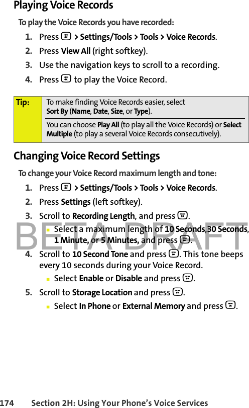 BETA DRAFT174 Section 2H: Using Your Phone’s Voice ServicesPlaying Voice RecordsTo play the Voice Records you have recorded:1. Press O &gt; Settings/Tools &gt; Tools &gt; Voice Records.2. Press View All (right softkey).3. Use the navigation keys to scroll to a recording.4. Press O to play the Voice Record.Changing Voice Record SettingsTo change your Voice Record maximum length and tone:1. Press O &gt; Settings/Tools &gt; Tools &gt; Voice Records.2. Press Settings (left softkey).3. Scroll to Recording Length, and press O.䡲Select a maximum length of 10 Seconds,30 Seconds, 1Minute, or 5Minutes, and press O.4. Scroll to 10 Second Tone and press O. This tone beeps every 10 seconds during your Voice Record.䡲Select Enable or Disable and press O.5. Scroll to Storage Location and press O.䡲Select In Phone or External Memory and press O.Tip: To make finding Voice Records easier, select Sort By (Name,Date,Size,orType).You can choose Play All (to play all the Voice Records) or Select Multiple (to play a several Voice Records consecutively).